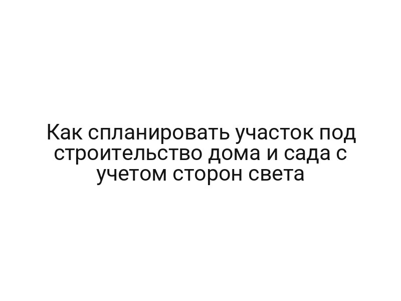 Как спланировать участок под строительство дома и сада с учетом сторон света
