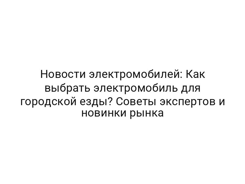 Новости электромобилей: Как выбрать электромобиль для городской езды? Советы экспертов и новинки рынка