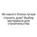 Из какого блока лучше строить дом? Выбор материала для строительства