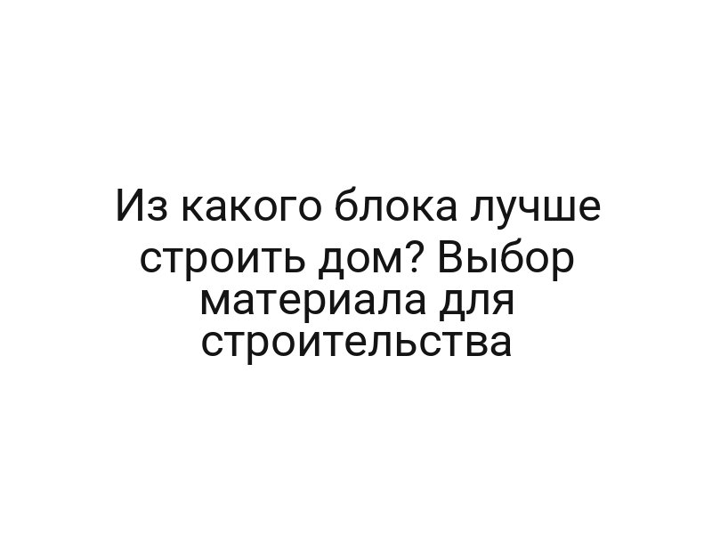 Из какого блока лучше строить дом? Выбор материала для строительства