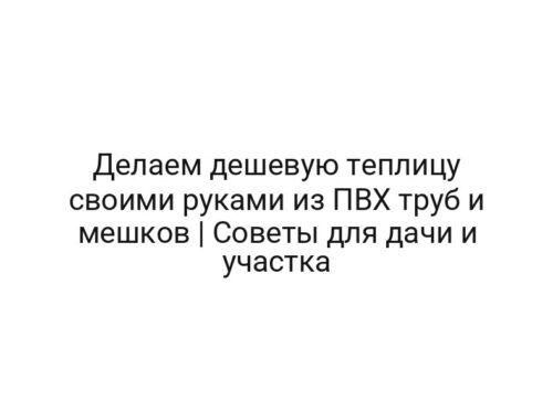 Делаем дешевую теплицу своими руками из ПВХ труб и мешков | Советы для дачи и участка