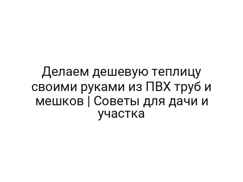 Делаем дешевую теплицу своими руками из ПВХ труб и мешков | Советы для дачи и участка