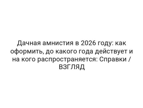 Дачная амнистия в 2026 году: как оформить, до какого года действует и на кого распространяется: Справки / ВЗГЛЯД