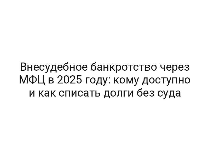 Внесудебное банкротство через МФЦ в 2025 году: кому доступно и как списать долги без суда